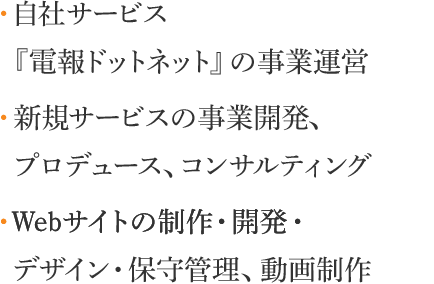 ・自社サービス 『電報ドットネット』の事業運営　・新規サービスの事業開発、 プロデュース、コンサルティング　・Webサイトの制作・開発・ デザイン・保守管理、動画制作