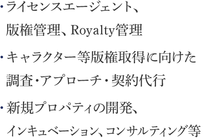 ライセンスエージェント、 版権管理、Royalty管理　キャラクター等版権取得に向けた 調査・アプローチ・契約代行　新規プロパティの開発、 インキュベーション、コンサルティング等
