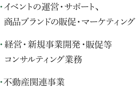 ・イベントの運営・サポート、 商品ブランドの販促・ マーケティング　・経営・新規事業開発・ 販促等コンサルティング業務　・不動産関連事業
